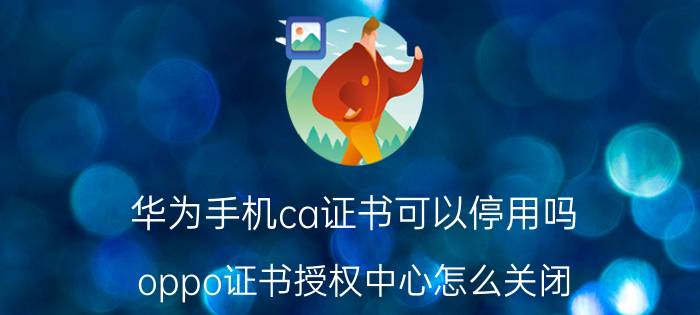 华为手机ca证书可以停用吗 oppo证书授权中心怎么关闭？